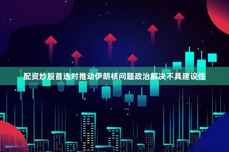 配资炒股首选对推动伊朗核问题政治解决不具建设性