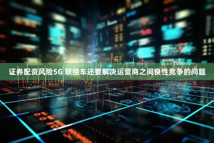 证券配资风险5G 联接车还要解决运营商之间良性竞争的问题