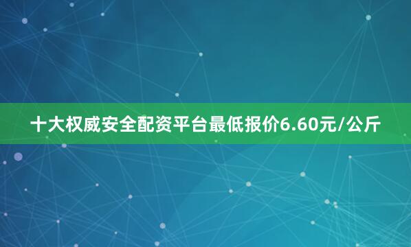 十大权威安全配资平台最低报价6.60元/公斤