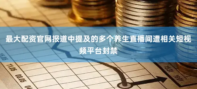 最大配资官网报道中提及的多个养生直播间遭相关短视频平台封禁