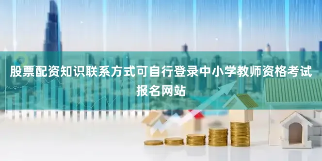 股票配资知识联系方式可自行登录中小学教师资格考试报名网站