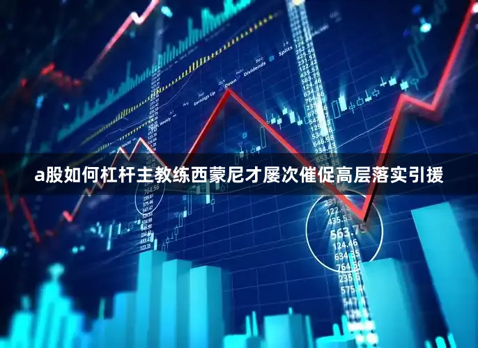 a股如何杠杆主教练西蒙尼才屡次催促高层落实引援