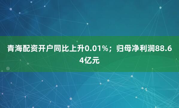 青海配资开户同比上升0.01%；归母净利润88.64亿元