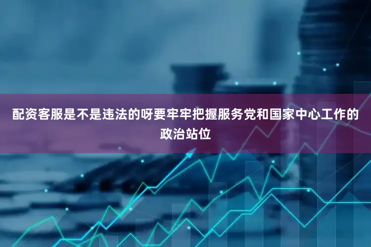 配资客服是不是违法的呀要牢牢把握服务党和国家中心工作的政治站位