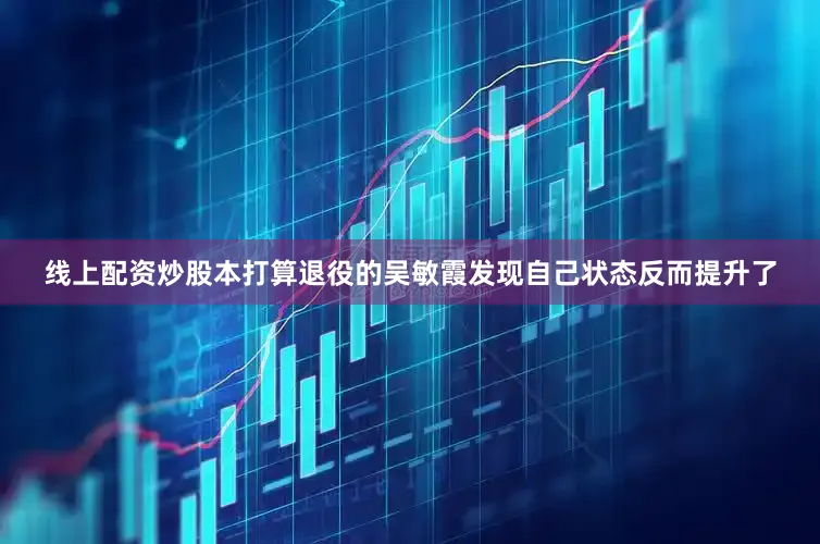 线上配资炒股本打算退役的吴敏霞发现自己状态反而提升了