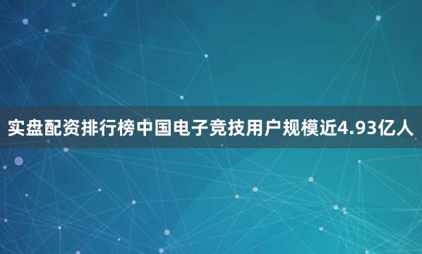 实盘配资排行榜中国电子竞技用户规模近4.93亿人