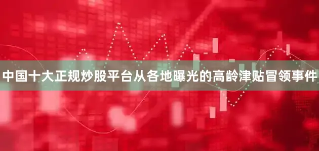 中国十大正规炒股平台从各地曝光的高龄津贴冒领事件