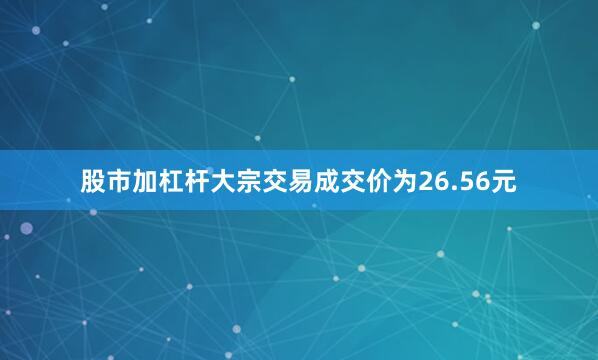 股市加杠杆大宗交易成交价为26.56元
