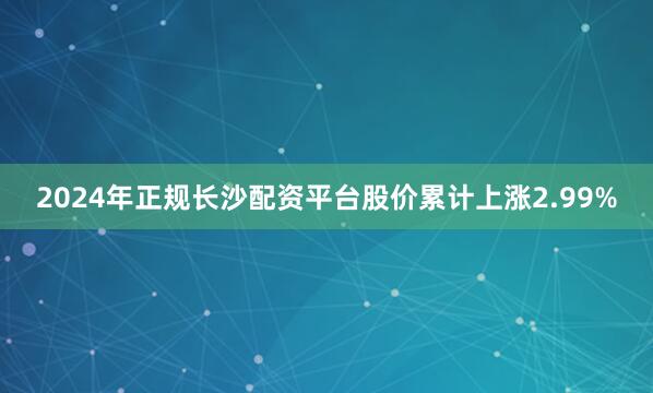2024年正规长沙配资平台股价累计上涨2.99%