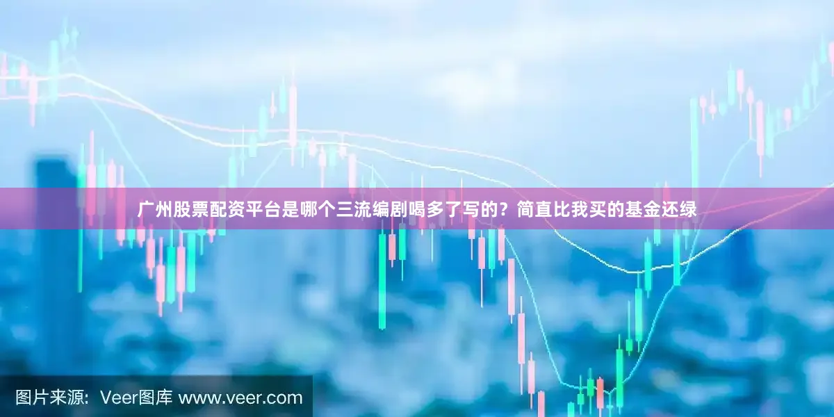 广州股票配资平台是哪个三流编剧喝多了写的？简直比我买的基金还绿