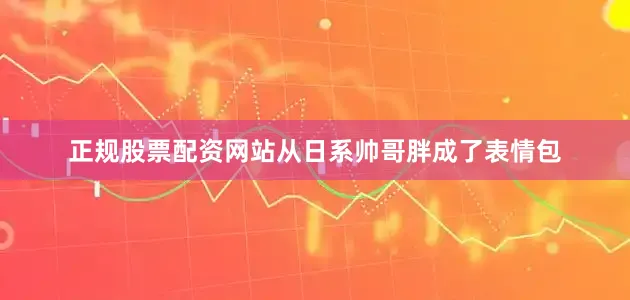 正规股票配资网站从日系帅哥胖成了表情包