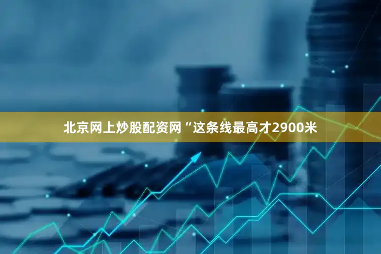 北京网上炒股配资网“这条线最高才2900米